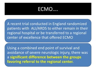 ECMO….
A recent trial conducted in England randomized
patients with ALI/ARDS to either remain in their
regional hospital or be transferred to a regional
center of excellence that offered ECMO
Using a combined end point of survival and
avoidance of severe neurologic injury, there was
a significant difference between the groups
favoring referral to the regional center.
 