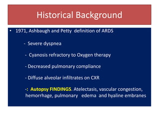 Historical Background
• 1971, Ashbaugh and Petty definition of ARDS
- Severe dyspnea
- Cyanosis refractory to Oxygen therapy
- Decreased pulmonary compliance
- Diffuse alveolar infiltrates on CXR
-: Autopsy FINDINGS. Atelectasis, vascular congestion,
hemorrhage, pulmonary edema and hyaline embranes
 
