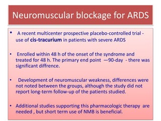 Neuromuscular blockage for ARDS
• A recent multicenter prospective placebo-controlled trial -
use of cis-tracurium in patients with severe ARDS
• Enrolled within 48 h of the onset of the syndrome and
treated for 48 h. The primary end point —90-day - there was
significant diffrence.
• Development of neuromuscular weakness, differences were
not noted between the groups, although the study did not
report long-term follow-up of the patients studied.
• Additional studies supporting this pharmacologic therapy are
needed , but short term use of NMB is beneficial.
 