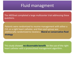 Fluid managment
The ARDSnet completed a large multicenter trial addressing these
questions.
Patients were randomized to receive management with either a
CVL or a right heart catheter, and then each group was
additionally randomized to receive a liberal or conservative fluid
strategy.
This study showed no discernable benefit for the use of the right
heart catheter with a protocolized management algorithm.
 