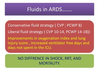 Fluids in ARDS…….
Conservative fluid strategy ( CVP ; PCWP 8)
Liberal fluid strategy ( CVP 10-14, PCWP 14-18))
Improvements in oxygenation index and lung
injury score , increased ventilator free days and
days not spent in the ICU.
NO DIFFRENCE IN SHOCK, RRT, AND
MORTALITY.
 