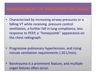 MANAGEMENT OF PROLIFERATIVE PHASE
• Characterized by increasing airway pressures or a
falling VT while receiving pressure control
ventilation, a further fall in lung compliance, less
response to PEEP, a ‘‘honeycomb’’ appearance on
the chest radiograph.
• Progressive pulmonary hypertension, and rising
minute ventilation requirements (.20 L/min).
• Barotrauma is a prominent feature, and multiple
organ failures often occur.
 