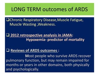 LONG TERM outcomes of ARDS
Chronic Respiratory Disease,Muscle Fatigue,
Muscle Wasting ,Weakness.
 2012 retrospective analysis in JAMA:
Hypoxemia- predictor of mortality
 Reviews of ARDS outcomes :
Most people who survive ARDS recover
pulmonary function, but may remain impaired for
months or years in other domains, both physically
and psychologically.
 