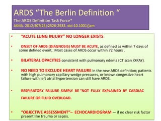 ARDS “The Berlin Definition “
The ARDS Definition Task Force*
JAMA. 2012;307(23):2526-2533. doi:10.1001/jam
• “ACUTE LUNG INJURY” NO LONGER EXISTS.
• ONSET OF ARDS (DIAGNOSIS) MUST BE ACUTE, as defined as within 7 days of
some defined event, Most cases of ARDS occur within 72 hours .
• BILATERAL OPACITIES consistent with pulmonary edema (CT scan /XRAY).
• NO NEED TO EXCLUDE HEART FAILURE in the new ARDS definition; patients
with high pulmonary capillary wedge pressures, or known congestive heart
failure with left atrial hypertension can still have ARDS.
• RESPIRATORY FAILURE SIMPLY BE “NOT FULLY EXPLAINED BY CARDIAC
FAILURE OR FLUID OVERLOAD.
• “OBJECTIVE ASSESSMENT“– ECHOCARDIOGRAM — if no clear risk factor
present like trauma or sepsis.
 