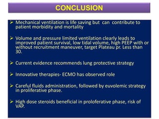  Mechanical ventilation is life saving but can contribute to
patient morbidity and mortality
 Volume and pressure limited ventilation clearly leads to
improved patient survival, low tidal volume, high PEEP with or
without recruitment maneuver, target Plateau pr. Less than
30.
 Current evidence recommends lung protective strategy
 Innovative therapies- ECMO has observed role
 Careful fluids administration, followed by euvolemic strategy
in proliferative phase.
 High dose steroids beneficial in proloferative phase, risk of
VAP.
CONCLUSION
 