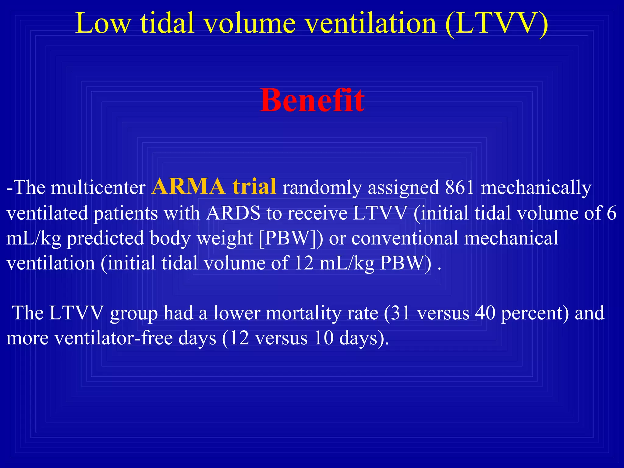 Low tidal volume ventilation (LTVV)
Benefit
-The multicenter ARMA trial randomly assigned 861 mechanically
ventilated patients with ARDS to receive LTVV (initial tidal volume of 6
mL/kg predicted body weight [PBW]) or conventional mechanical
ventilation (initial tidal volume of 12 mL/kg PBW) .
The LTVV group had a lower mortality rate (31 versus 40 percent) and
more ventilator-free days (12 versus 10 days).
 
