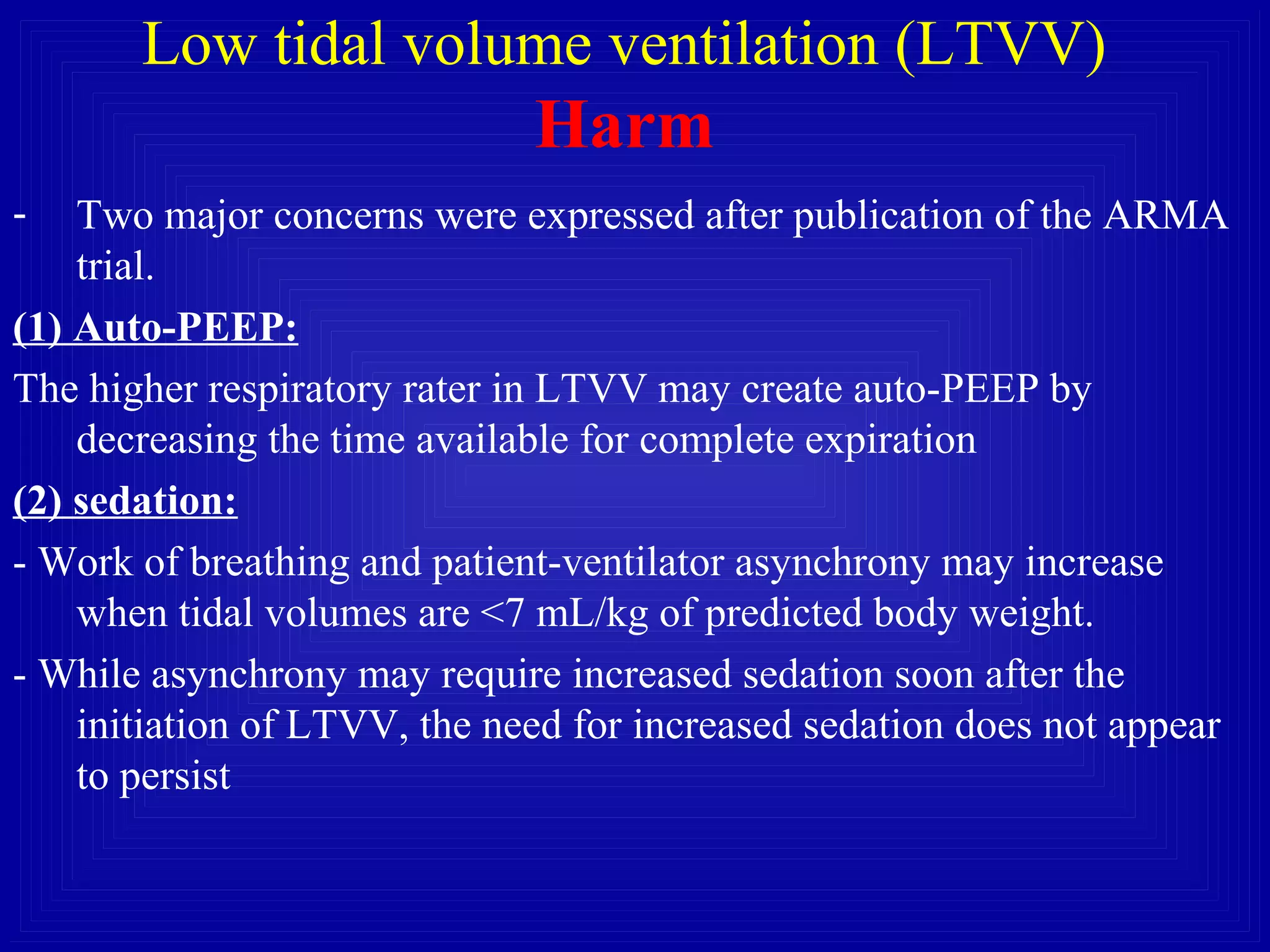 Low tidal volume ventilation (LTVV)
Harm
- Two major concerns were expressed after publication of the ARMA
trial.
(1) Auto-PEEP:
The higher respiratory rater in LTVV may create auto-PEEP by
decreasing the time available for complete expiration
(2) sedation:
- Work of breathing and patient-ventilator asynchrony may increase
when tidal volumes are <7 mL/kg of predicted body weight.
- While asynchrony may require increased sedation soon after the
initiation of LTVV, the need for increased sedation does not appear
to persist
 