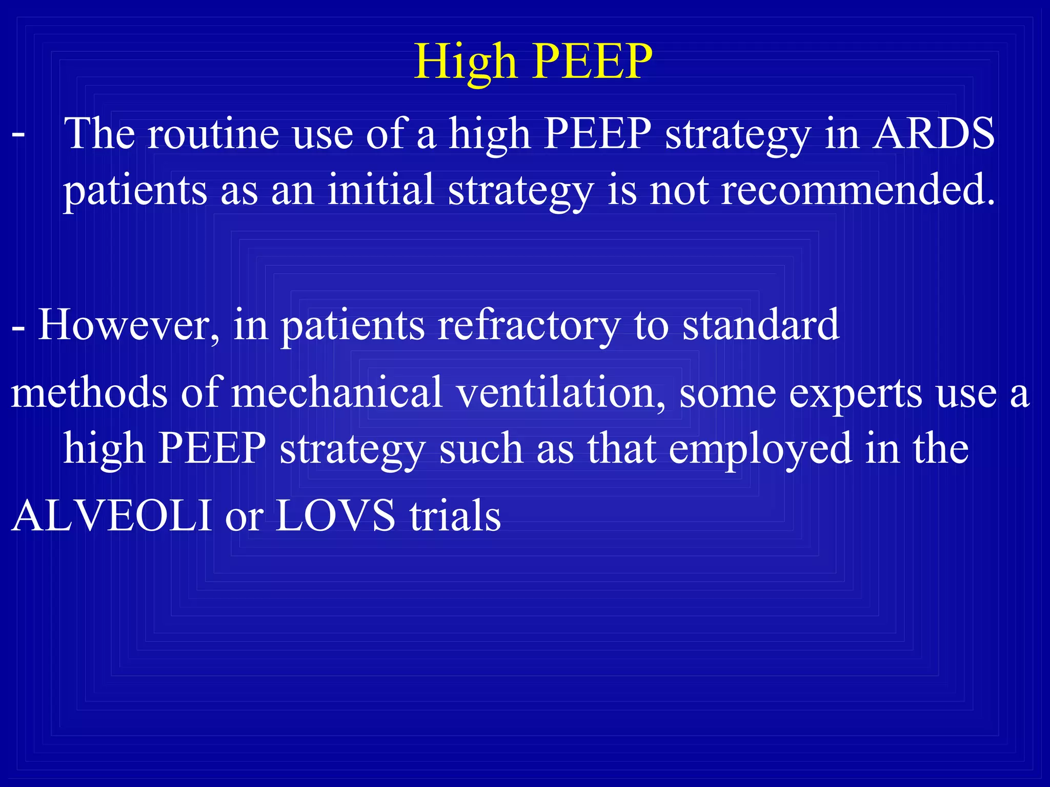 High PEEP
- The routine use of a high PEEP strategy in ARDS
patients as an initial strategy is not recommended.
- However, in patients refractory to standard
methods of mechanical ventilation, some experts use a
high PEEP strategy such as that employed in the
ALVEOLI or LOVS trials
 