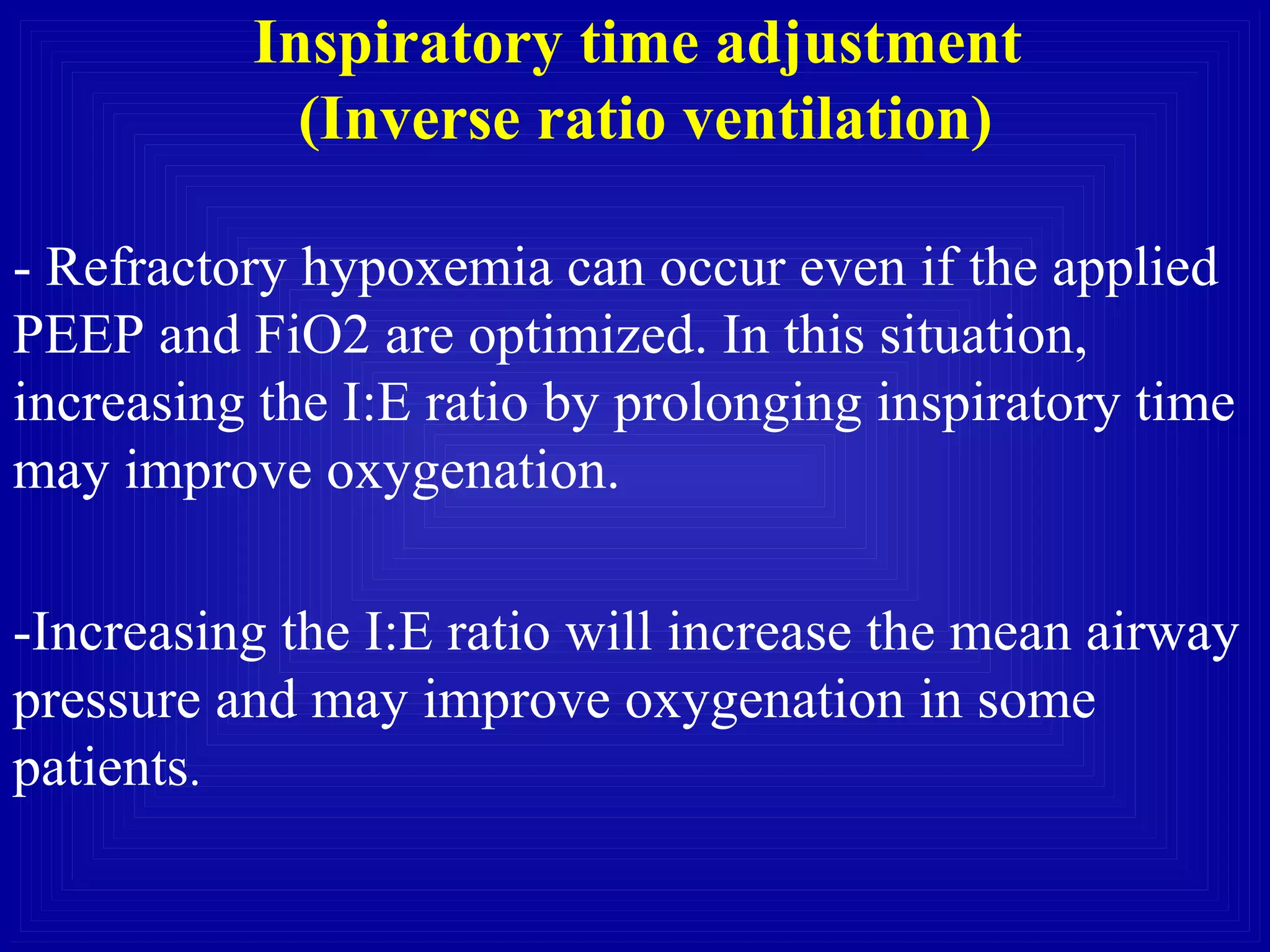 Inspiratory time adjustment
(Inverse ratio ventilation)
- Refractory hypoxemia can occur even if the applied
PEEP and FiO2 are optimized. In this situation,
increasing the I:E ratio by prolonging inspiratory time
may improve oxygenation.
-Increasing the I:E ratio will increase the mean airway
pressure and may improve oxygenation in some
patients.
 