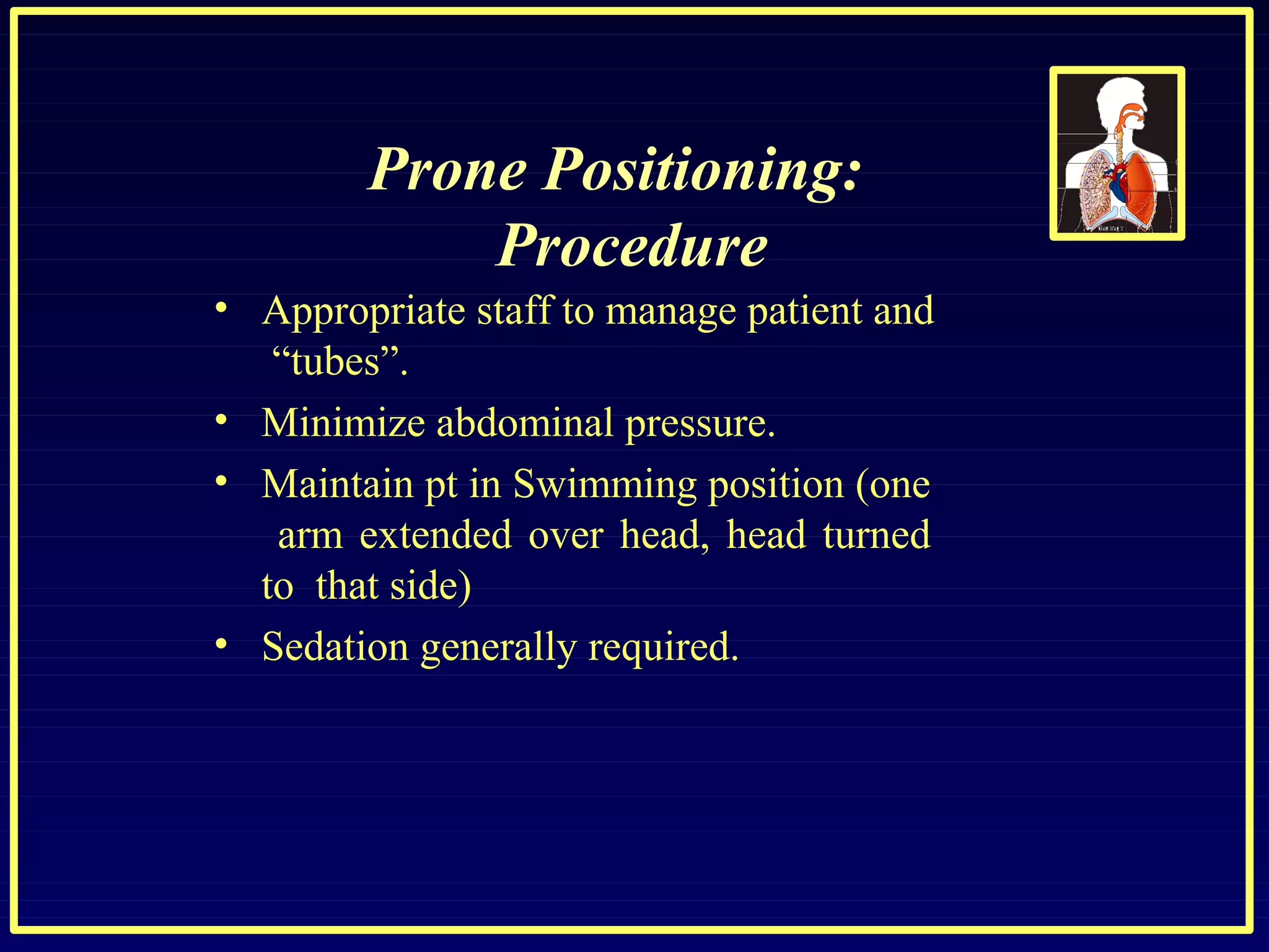 Prone Positioning:
Procedure
• Appropriate staff to manage patient and
“tubes”.
•
•
•
Minimize abdominal pressure.
Maintain pt in Swimming position (one
arm extended over head, head turned
to that side)
Sedation generally required.
 