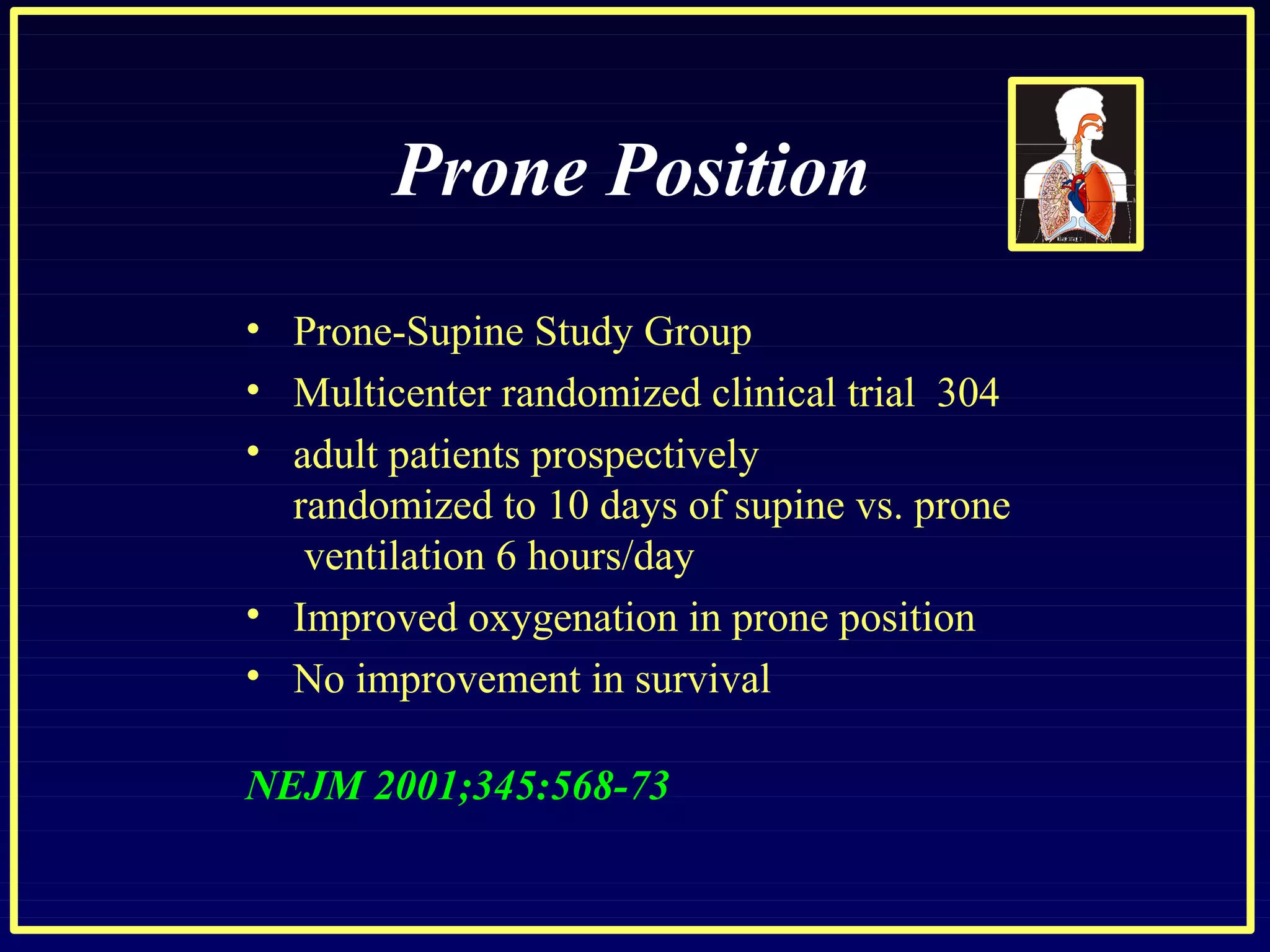Prone Position
• Prone-Supine Study Group
•
•
•
•
Multicenter randomized clinical trial 304
adult patients prospectively
randomized to 10 days of supine vs. prone
ventilation 6 hours/day
Improved oxygenation in prone position
No improvement in survival
NEJM 2001;345:568-73
 
