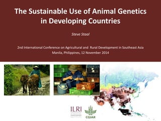 The Sustainable Use of Animal Genetics 
in Developing Countries 
Steve Staal 
2nd International Conference on Agricultural and Rural Development in Southeast Asia 
Manila, Philippines, 12 November 2014 
 