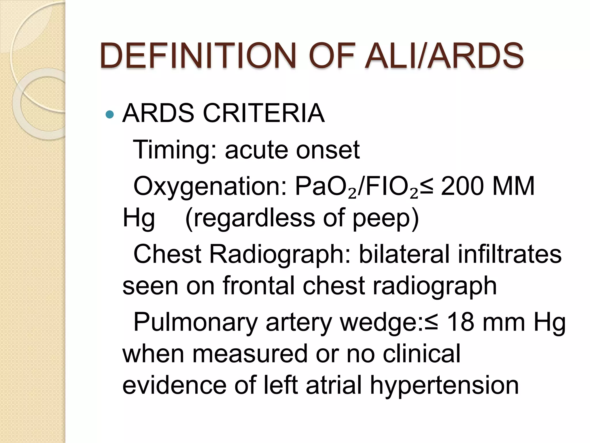 DEFINITION OF ALI/ARDS
 ARDS CRITERIA
Timing: acute onset
Oxygenation: PaO₂/FIO₂≤ 200 MM
Hg (regardless of peep)
Chest Radiograph: bilateral infiltrates
seen on frontal chest radiograph
Pulmonary artery wedge:≤ 18 mm Hg
when measured or no clinical
evidence of left atrial hypertension
 