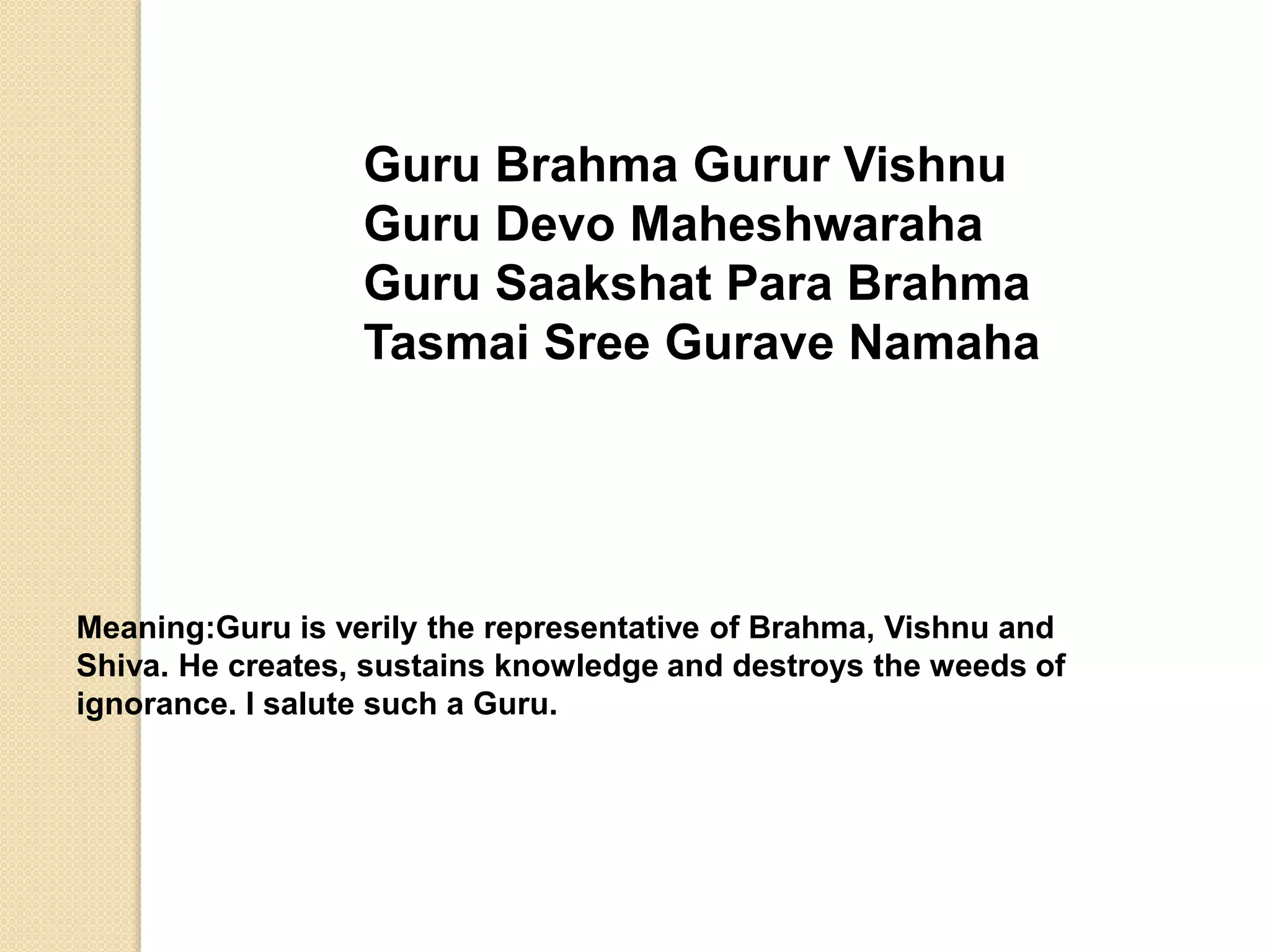 Guru Brahma Gurur Vishnu
Guru Devo Maheshwaraha
Guru Saakshat Para Brahma
Tasmai Sree Gurave Namaha
Meaning:Guru is verily the representative of Brahma, Vishnu and
Shiva. He creates, sustains knowledge and destroys the weeds of
ignorance. I salute such a Guru.
 