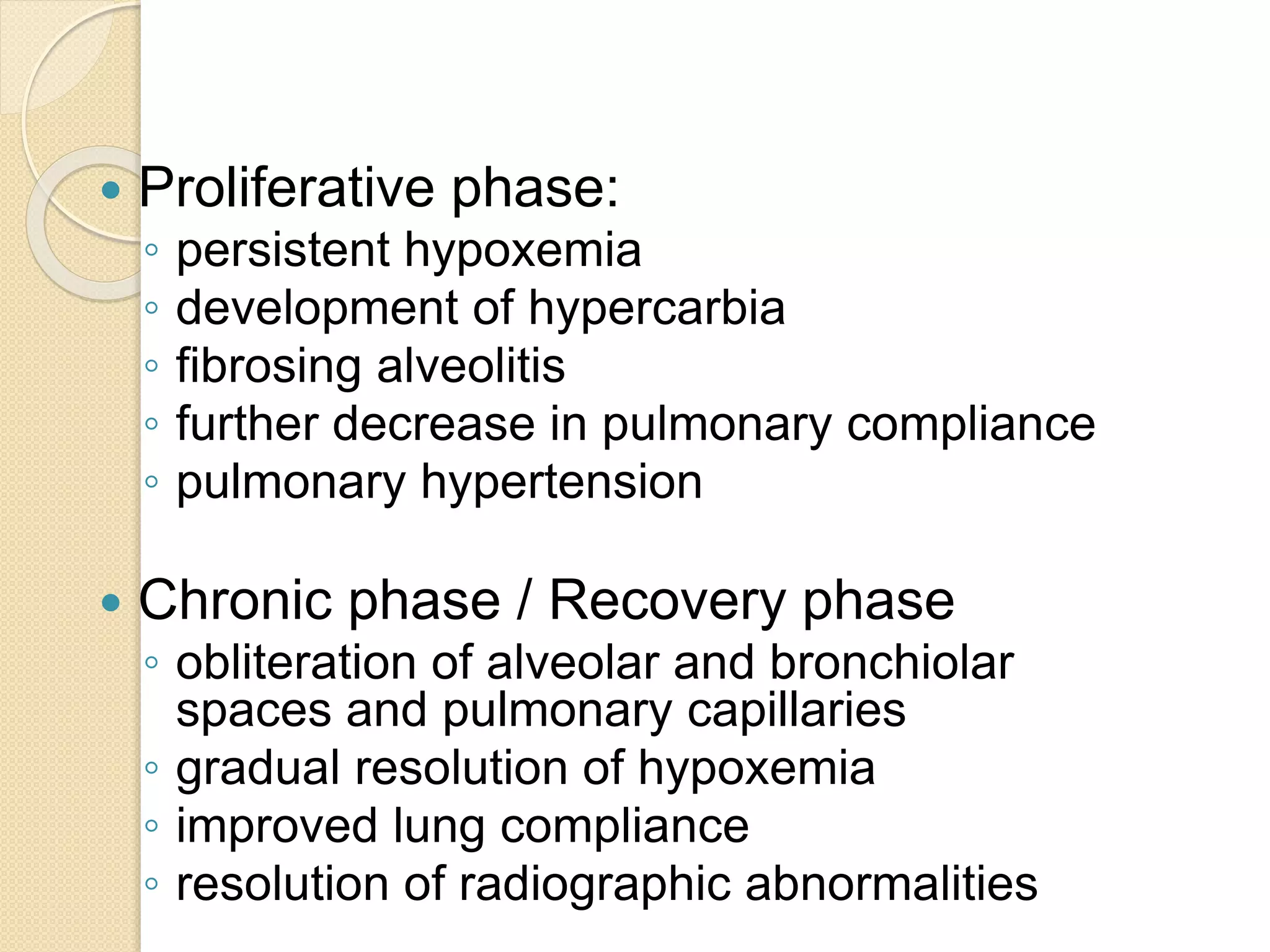  Proliferative phase:
◦ persistent hypoxemia
◦ development of hypercarbia
◦ fibrosing alveolitis
◦ further decrease in pulmonary compliance
◦ pulmonary hypertension
 Chronic phase / Recovery phase
◦ obliteration of alveolar and bronchiolar
spaces and pulmonary capillaries
◦ gradual resolution of hypoxemia
◦ improved lung compliance
◦ resolution of radiographic abnormalities
 