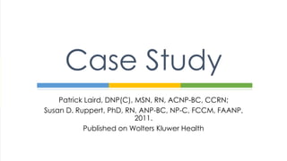 Patrick Laird, DNP(C), MSN, RN, ACNP-BC, CCRN;
Susan D. Ruppert, PhD, RN, ANP-BC, NP-C, FCCM, FAANP,
2011.
Published on Wolters Kluwer Health
Case Study
 