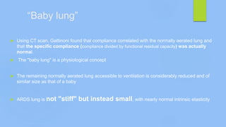 “Baby lung”
 Using CT scan, Gattinoni found that compliance correlated with the normally aerated lung and
that the specific compliance (compliance divided by functional residual capacity) was actually
normal.
 The "baby lung" is a physiological concept
 The remaining normally aerated lung accessible to ventilation is considerably reduced and of
similar size as that of a baby
 ARDS lung is not "stiff" but instead small, with nearly normal intrinsic elasticity
 