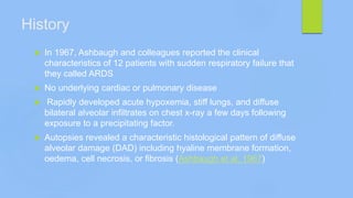 History
 In 1967, Ashbaugh and colleagues reported the clinical
characteristics of 12 patients with sudden respiratory failure that
they called ARDS
 No underlying cardiac or pulmonary disease
 Rapidly developed acute hypoxemia, stiff lungs, and diffuse
bilateral alveolar infiltrates on chest x-ray a few days following
exposure to a precipitating factor.
 Autopsies revealed a characteristic histological pattern of diffuse
alveolar damage (DAD) including hyaline membrane formation,
oedema, cell necrosis, or fibrosis (Ashbaugh et al. 1967)
 