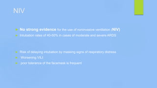 NIV
 No strong evidence for the use of noninvasive ventilation (NIV)
 Intubation rates of 40-50% in cases of moderate and severe ARDS
 Risk of delaying intubation by masking signs of respiratory distress
 Worsening VILI
 poor tolerance of the facemask is frequent
 