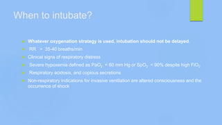 When to intubate?
 Whatever oxygenation strategy is used, intubation should not be delayed.
 RR > 35-40 breaths/min
 Clinical signs of respiratory distress
 Severe hypoxemia defined as PaO2 < 60 mm Hg or SpO2 < 90% despite high FiO2
 Respiratory acidosis, and copious secretions
 Non-respiratory indications for invasive ventilation are altered consciousness and the
occurrence of shock
 