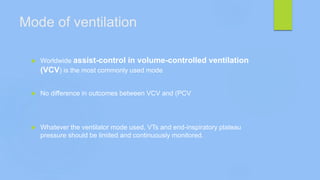 Mode of ventilation
 Worldwide assist-control in volume-controlled ventilation
(VCV) is the most commonly used mode
 No difference in outcomes between VCV and (PCV
 Whatever the ventilator mode used, VTs and end-inspiratory plateau
pressure should be limited and continuously monitored.
 