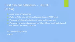 First clinical definition - AECC
(1994)
 Acute onset of hypoxemia
 PaO2 to FiO2 ratio ≤ 200 mmHg regardless of PEEP level,
 Presence of bilateral infiltrates on chest radiograph, and
 Pulmonary artery wedge pressure ≤ 18 mmHg or no clinical signs of
cardiogenic pulmonary oedema
ALI ( acute lung injury)
ARDS
 
