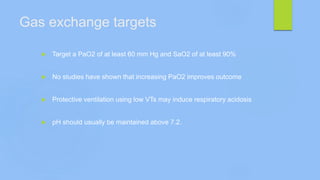 Gas exchange targets
 Target a PaO2 of at least 60 mm Hg and SaO2 of at least 90%
 No studies have shown that increasing PaO2 improves outcome
 Protective ventilation using low VTs may induce respiratory acidosis
 pH should usually be maintained above 7.2.
 