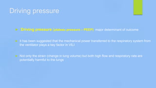 Driving pressure
 Driving pressure (plateau pressure – PEEP) major determinant of outcome
 it has been suggested that the mechanical power transferred to the respiratory system from
the ventilator plays a key factor in VILI
 Not only the strain (change in lung volume) but both high flow and respiratory rate are
potentially harmful to the lungs
 