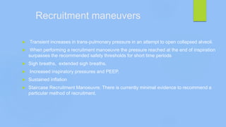 Recruitment maneuvers
 Transient increases in trans-pulmonary pressure in an attempt to open collapsed alveoli.
 When performing a recruitment manoeuvre the pressure reached at the end of inspiration
surpasses the recommended safety thresholds for short time periods
 Sigh breaths, extended sigh breaths,
 Increased inspiratory pressures and PEEP,
 Sustained inflation
 Staircase Recruitment Manoeuvre. There is currently minimal evidence to recommend a
particular method of recruitment.
 
