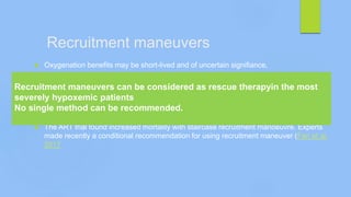 Recruitment maneuvers
 Oxygenation benefits may be short-lived and of uncertain signifiance,
 There are no studies showing patient outcome benefits,
 It is uncertain how to differentiate responders from non-responders
 There is no evidence for when, how often they should be performed
 There is no evidence of reducing VILI
 The ART trial found increased mortality with staircase recruitment manoeuvre. Experts
made recently a conditional recommendation for using recruitment maneuver (Fan et al.
2017
Recruitment maneuvers can be considered as rescue therapyin the most
severely hypoxemic patients
No single method can be recommended.
 