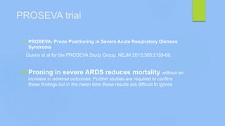 PROSEVA trial
 PROSEVA: Prone Positioning in Severe Acute Respiratory Distress
Syndrome
Guerin et al for the PROSEVA Study Group. NEJM 2013;368:2159-68.
 Proning in severe ARDS reduces mortality without an
increase in adverse outcomes. Further studies are required to confirm
these findings but in the mean time these results are difficult to ignore
 