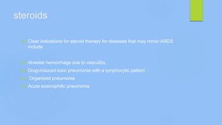 steroids
 Clear indications for steroid therapy for diseases that may mimic ARDS
include
 Alveolar hemorrhage due to vasculitis,
 Drug-induced toxic pneumonia with a lymphocytic pattern
 Organized pneumonia
 Acute eosinophilic pneumonia
 