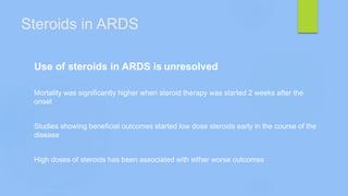 Steroids in ARDS
Use of steroids in ARDS is unresolved
Mortality was significantly higher when steroid therapy was started 2 weeks after the
onset
Studies showing beneficial outcomes started low dose steroids early in the course of the
disease
High doses of steroids has been associated with either worse outcomes
 