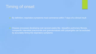 Timing of onset
 By definition, respiratory symptoms must commence within 7 days of a clinical insult
 Disease processes developing over several weeks like idiopathic pulmonary fibrosis,
nonspecific interstitial pneumonitis and granulomatosis with polyangiitis can be excluded
by accurately timing the respiratory symptoms
 