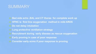 SUMMARY
 Bed side echo ,BAL and CT thorax for complete work up
 HFNC is first line oxygenation method in mild ARDS
 Do not delay intubation
 Lung protective ventilation strategy
 Recruitment during early disease as rescue oxygenation
 Early proning in case of poor response
 Consider early ecmo if poor response to proning
 