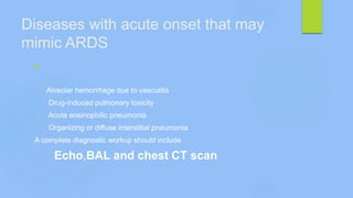 Diseases with acute onset that may
mimic ARDS

Alveolar hemorrhage due to vasculitis
Drug-induced pulmonary toxicity
Acute eosinophilic pneumonia
Organizing or diffuse interstitial pneumonia
A complete diagnostic workup should include
Echo,BAL and chest CT scan
 