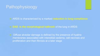 Pathophysioogy
 ARDS is characterized by a marked reduction in lung compliance
 DAD is the morphological hallmark of the lung in ARDS
 Diffuse alveolar damage is defined by the presence of hyaline
membranes associated with interstitial oedema, cell necrosis and
proliferation and then fibrosis at a later stage
 
