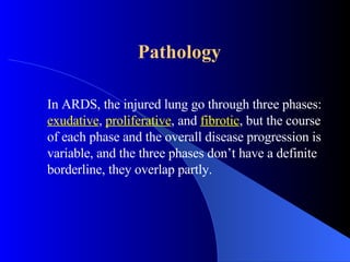Pathology In ARDS, the injured lung go through three phases:  exudative ,  proliferative , and  fibrotic , but the course of each phase and the overall disease progression is variable, and the three phases don’t have a definite borderline, they overlap partly.  