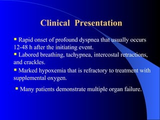 Clinical  Presentation   Rapid onset of profound dyspnea that usually occurs 12-48 h after the initiating event.  Labored breathing, tachypnea, intercostal retractions, and crackles. Marked hypoxemia that is refractory to treatment with supplemental oxygen.  Many patients demonstrate multiple organ failure. 