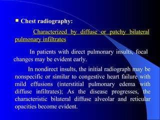 Chest radiography:   In nondirect insults, the initial radiograph may be nonspecific or similar to congestive heart failure with mild effusions (interstitial pulmonary edema with diffuse infiltrates);   As the disease progresses, the characteristic bilateral diffuse alveolar and reticular opacities become evident. In patients with direct pulmonary insults, focal changes may be evident early. Characterized by diffuse or patchy bilateral pulmonary infiltrates   