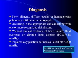 Diagnosis   New, bilateral, diffuse, patchy or homogeneous pulmonary infiltrates on radiograph.  Occurring in the appropriate clinical setting with one or more recognized risk factors. Without clinical evidence of heart failure, fluid overload or chronic lung disease (PCWP<18 mmHg). Impaired oxygenation defined as Pa0 2 /Fi0 2  < 200 mmHg. In 1994, the American-European Consensus Conference 