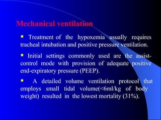 Mechanical ventilation  Treatment of  the  hypoxemia  usually  requires tracheal intubation and positive pressure ventilation.  Initial settings commonly used are the assist- control mode with provision of adequate positive end-expiratory pressure (PEEP).  A detailed volume ventilation protocol that employs small tidal volume(<6ml/kg of body  weight)  resulted  in  the lowest mortality (31%).  