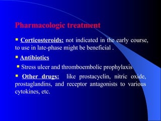 Pharmacologic treatment   Corticosteroids:  not indicated in the early course, to use in late-phase might be beneficial . Antibiotics  Stress ulcer and thromboembolic prophylaxis  Other drugs:   like prostacyclin, nitric oxide, prostaglandins, and receptor antagonists to various cytokines, etc.  