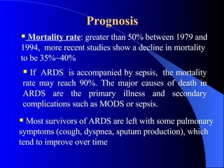 Prognosis   Mortality rate : greater than 50% between 1979 and 1994,  more recent studies show a decline in mortality to be 35%~40%  If  ARDS  is accompanied by sepsis,  the mortality rate may reach 90%. The major causes of death in ARDS are the primary illness and secondary complications such as MODS or sepsis.  Most survivors of ARDS are left with some pulmonary symptoms (cough, dyspnea, sputum production), which tend to improve over time  