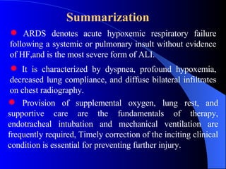 Summarization   ARDS denotes acute hypoxemic respiratory failure following a systemic or pulmonary insult without evidence of HF,and is the most severe form of ALI. Provision of supplemental oxygen, lung rest, and supportive care are the fundamentals of therapy, endotracheal intubation and mechanical ventilation are frequently required, Timely correction of the inciting clinical condition is essential for preventing further injury.   It is characterized by dyspnea, profound hypoxemia, decreased lung compliance, and diffuse bilateral infiltrates on chest radiography. 