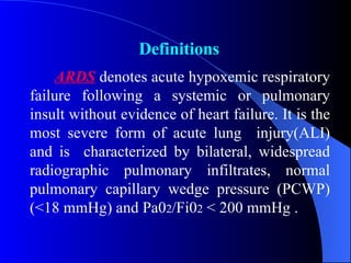 ARDS  denotes acute hypoxemic respiratory failure following a systemic or pulmonary insult without evidence of heart failure. It is the most severe form of acute lung  injury(ALI) and is  characterized by bilateral, widespread radiographic pulmonary infiltrates, normal pulmonary capillary wedge pressure (PCWP) (<18 mmHg) and Pa0 2 /Fi0 2  < 200 mmHg . Definitions 
