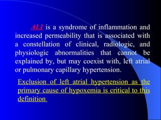 ALI   is a syndrome of inflammation and increased permeability that is associated with a constellation of clinical, radiologic, and physiologic abnormalities that cannot be explained by, but may coexist with, left atrial or pulmonary capillary hypertension.   Exclusion of left atrial hypertension as the primary cause of hypoxemia is critical   to this   definition  