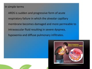 In simple terms
ARDS is sudden and progressive form of acute
respiratory failure in which the alveolar capillary
membrane becomes damaged and more permeable to
intravascular fluid resulting in severe dyspnea,
hypoxemia and diffuse pulmonary infiltrates.
 