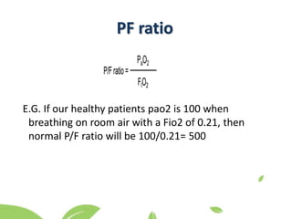 E.G. If our healthy patients pao2 is 100 when
breathing on room air with a Fio2 of 0.21, then
normal P/F ratio will be 100/0.21= 500
PF ratio
 
