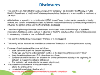 Disclosures
• This activity is an Accredited Group Learning Activity Category 1 as defined by the Ministry of Public
Health’s Department of healthcare Professions-Accreditation Section and is approved for a maximum of
XX hours.
• All individuals in a position to control content (SPC, Nurse Planer, content expert, presenters, faculty,
authors, and content reviewers) disclosed no relevant relationships with any commercial organization to
influence the content of this activity. (No COI to be disclosed)
• The scientific planning committee has reviewed all disclosed financial relationships of speakers,
moderators, facilitators and/or authors in advance of this CPD activity and has implemented procedures
to manage any potential or real conflicts of interest.
• This activity is held without receiving any financial or in-kind support
• The activity will be recorded as an evidence for learners’ interaction in online synchronous activity.
• Evidence of participation will be done as follows:
– Each person must join the session separately
– Kindly type your name and corporation number at the beginning of the session in “Chat”
– Keep the video option open. Only close the microphone
– Screenshots will be taken as an evidence for online synchronous activity at the beginning, in
between at regular intervals and at the end.
– The facilitator will track attendance record (sign in /out)
• To successfully complete the activity Learners must
– attend the entire activity
– complete the participant feedback tool.
– please list any additional requirements for successful completion
 